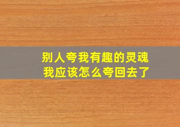 别人夸我有趣的灵魂 我应该怎么夸回去了